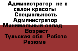Администратор (не в салон красоты) › Специальность ­ Администратор › Минимальный оклад ­ 20 000 › Возраст ­ 30 - Тульская обл. Работа » Резюме   